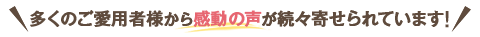 多くのご愛用者様から感動の声が続々寄せられています